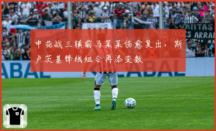申花战三镇前马莱莱伤愈复出，斯卢茨基锋线组合再添变数