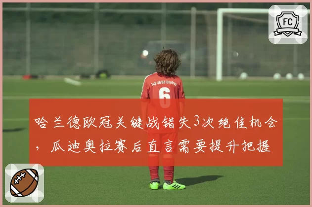 哈兰德欧冠关键战错失3次绝佳机会，瓜迪奥拉赛后直言需要提升把握能力