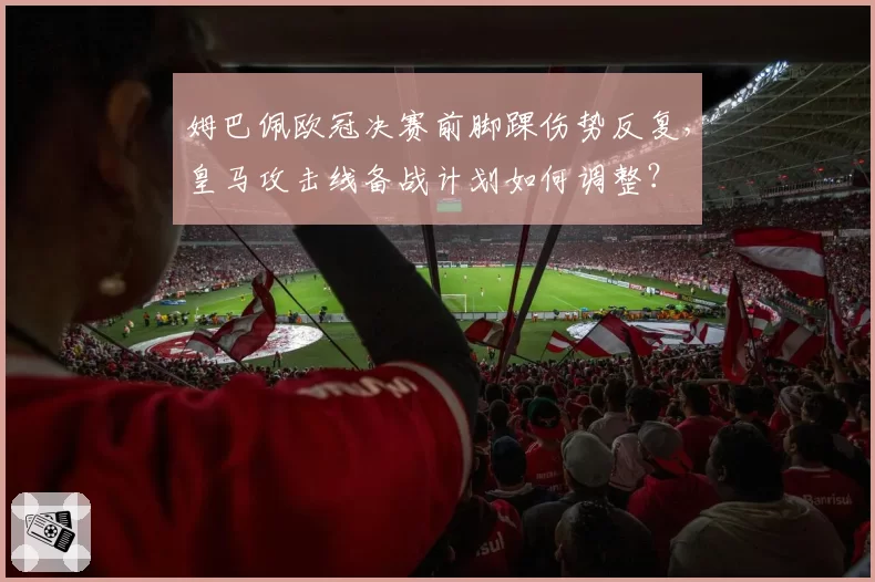 姆巴佩欧冠决赛前脚踝伤势反复,皇马攻击线备战计划如何调整?