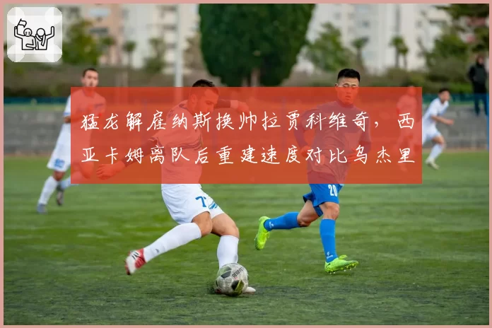 猛龙解雇纳斯换帅拉贾科维奇，西亚卡姆离队后重建速度对比乌杰里计划