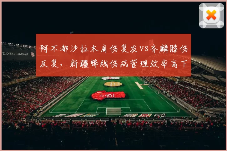 阿不都沙拉木肩伤复发vs齐麟膝伤反复，新疆锋线伤病管理效率高下立判