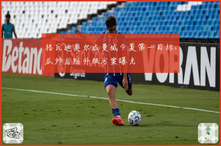 格瓦迪奥尔成曼城今夏第一目标，瓜帅后防升级方案曝光