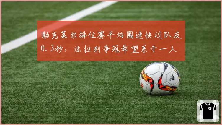 勒克莱尔排位赛平均圈速快过队友0.3秒，法拉利争冠希望系于一人