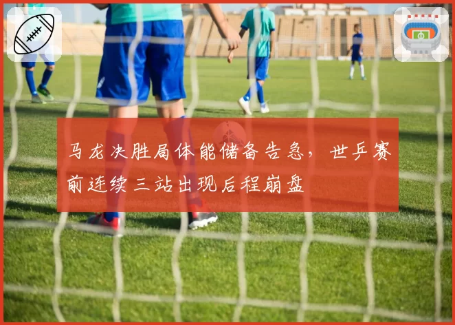 马龙决胜局体能储备告急，世乒赛前连续三站出现后程崩盘