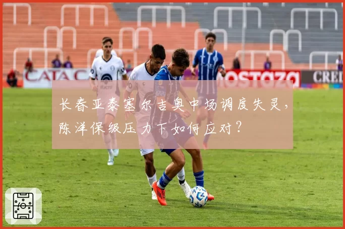 长春亚泰塞尔吉奥中场调度失灵，陈洋保级压力下如何应对？