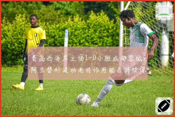 青岛西海岸主场1-0小胜成都蓉城，阿兰替补建功老将作用能否持续保级？