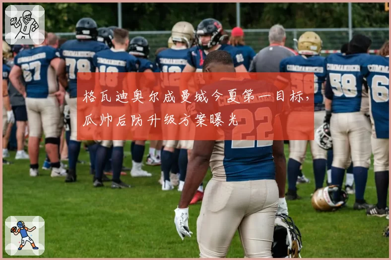 格瓦迪奥尔成曼城今夏第一目标，瓜帅后防升级方案曝光