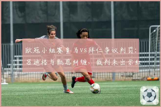 欧冠小组赛皇马vs拜仁争议判罚:吕迪格与凯恩纠缠,裁判未出示红牌,赛后欧足联或调查