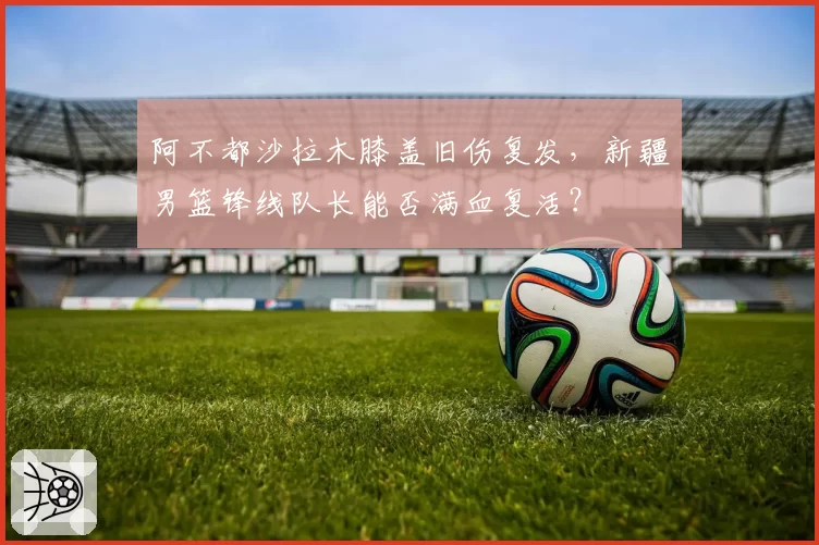 阿不都沙拉木膝盖旧伤复发，新疆男篮锋线队长能否满血复活？