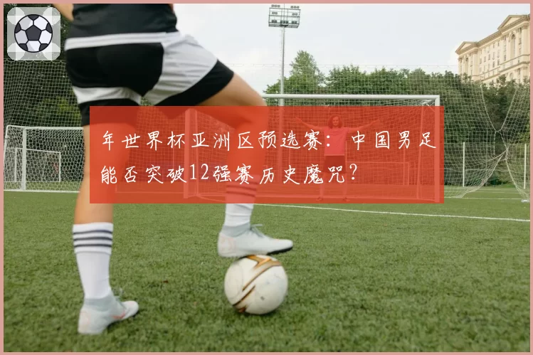 年世界杯亚洲区预选赛：中国男足能否突破12强赛历史魔咒？
