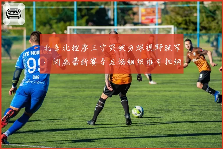 北京北控廖三宁突破分球视野狭窄，闵鹿蕾新赛季后场组织谁可担纲？