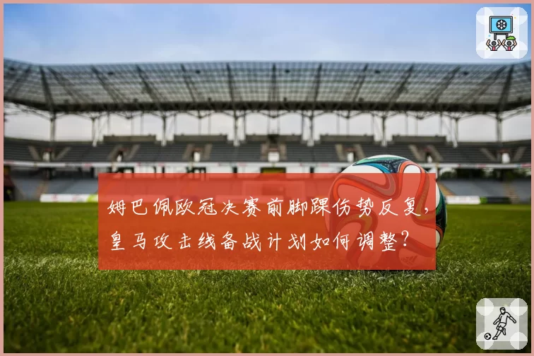 姆巴佩欧冠决赛前脚踝伤势反复，皇马攻击线备战计划如何调整？