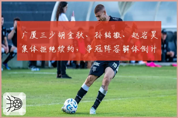 广厦三少胡金秋、孙铭徽、赵岩昊集体拒绝续约，争冠阵容解体倒计时