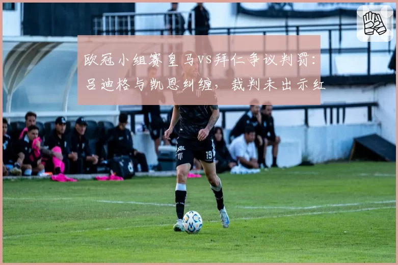 欧冠小组赛皇马vs拜仁争议判罚：吕迪格与凯恩纠缠，裁判未出示红牌，赛后欧足联或调查