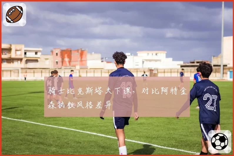 骑士比克斯塔夫下课，对比阿特金森执教风格差异