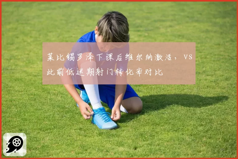 莱比锡罗泽下课后维尔纳激活，vs此前低迷期射门转化率对比