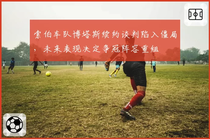索伯车队博塔斯续约谈判陷入僵局，未来表现决定争冠阵容重组