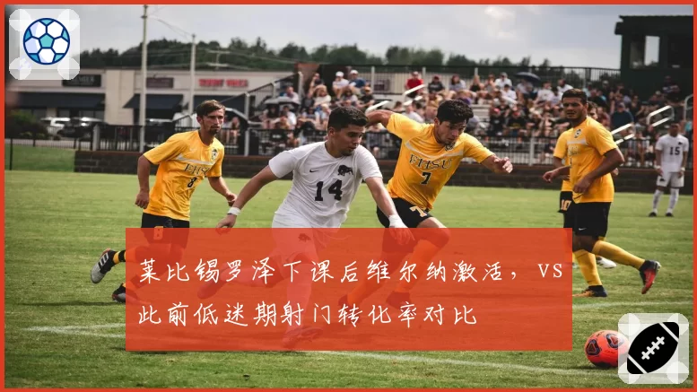 莱比锡罗泽下课后维尔纳激活，vs此前低迷期射门转化率对比