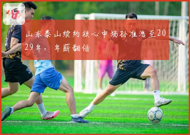 山东泰山续约核心中场孙准浩至2029年，年薪翻倍