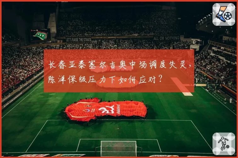 长春亚泰塞尔吉奥中场调度失灵，陈洋保级压力下如何应对？