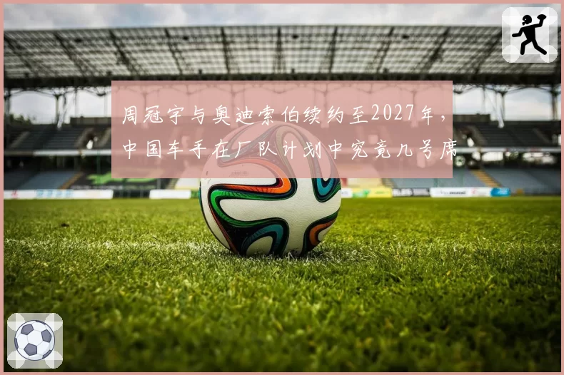 周冠宇与奥迪索伯续约至2027年，中国车手在厂队计划中究竟几号席位？