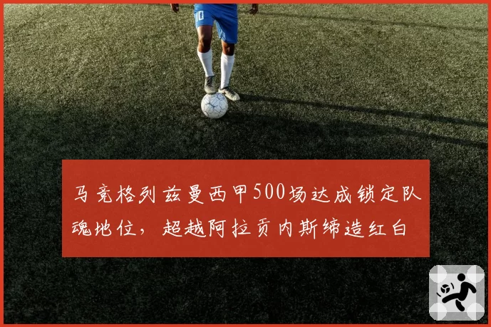 马竞格列兹曼西甲500场达成锁定队魂地位，超越阿拉贡内斯缔造红白新史