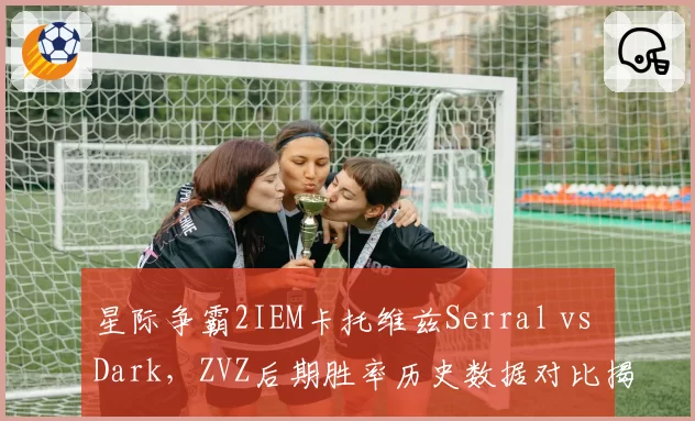 星际争霸2IEM卡托维兹Serral vs Dark，ZVZ后期胜率历史数据对比揭示抗压能力