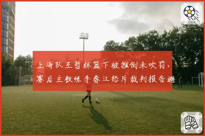 上海队王哲林篮下被推倒未吹罚，赛后主教练李春江怒斥裁判报告避重就轻，联盟沉默引公愤