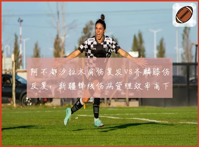 阿不都沙拉木肩伤复发vs齐麟膝伤反复，新疆锋线伤病管理效率高下立判
