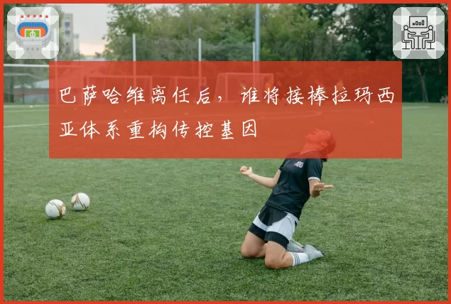 巴萨哈维离任后，谁将接棒拉玛西亚体系重构传控基因