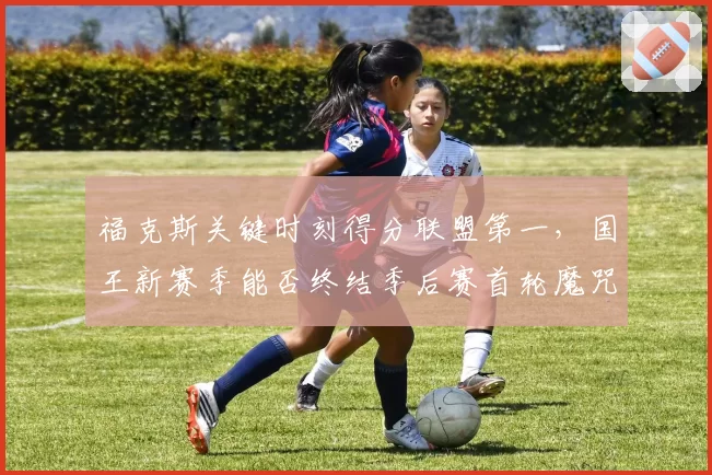 福克斯关键时刻得分联盟第一，国王新赛季能否终结季后赛首轮魔咒？