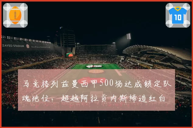 马竞格列兹曼西甲500场达成锁定队魂地位，超越阿拉贡内斯缔造红白新史