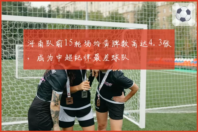 河南队前15轮场均黄牌数高达4.3张，成为中超纪律最差球队