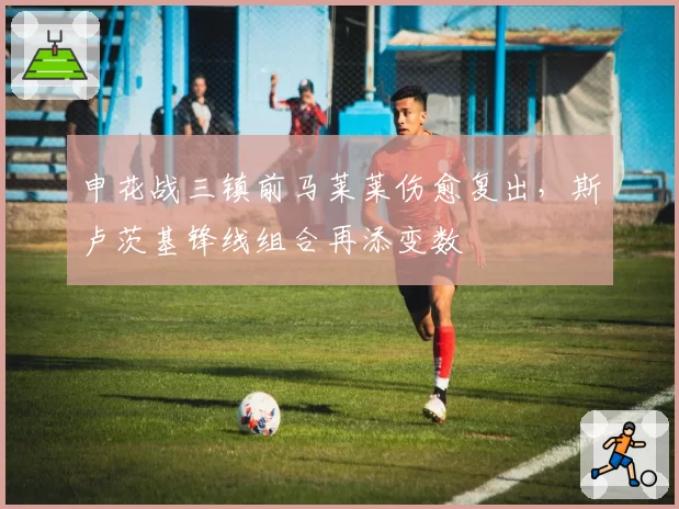 申花战三镇前马莱莱伤愈复出，斯卢茨基锋线组合再添变数