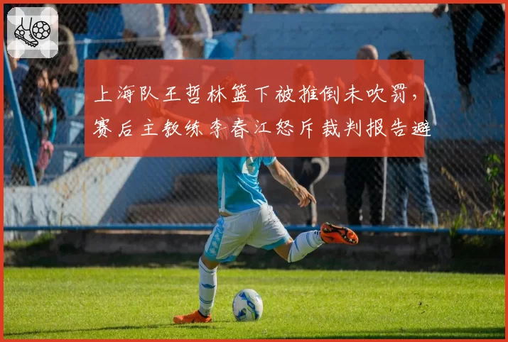 上海队王哲林篮下被推倒未吹罚,赛后主教练李春江怒斥裁判报告避重就轻,联盟沉默引公愤